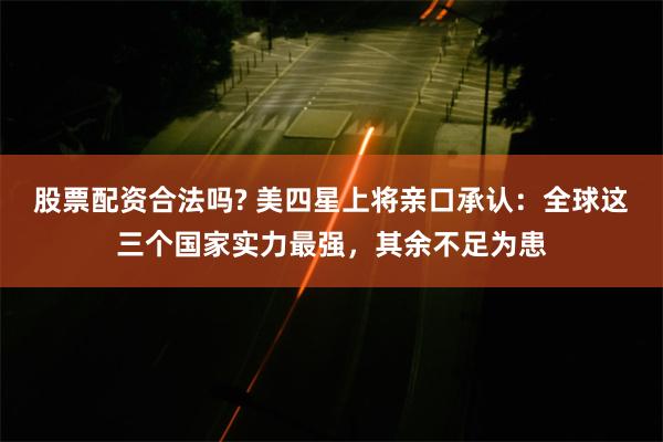 股票配资合法吗? 美四星上将亲口承认：全球这三个国家实力最强，其余不足为患