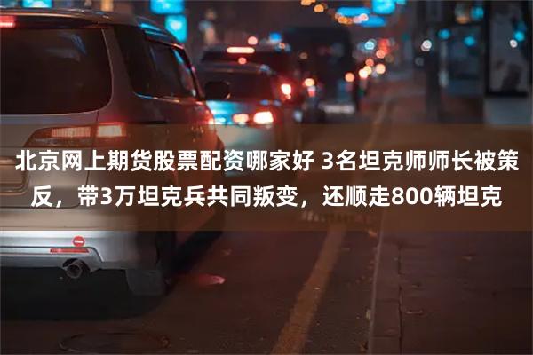 北京网上期货股票配资哪家好 3名坦克师师长被策反，带3万坦克兵共同叛变，还顺走800辆坦克