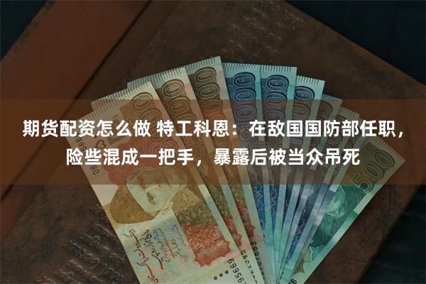 期货配资怎么做 特工科恩：在敌国国防部任职，险些混成一把手，暴露后被当众吊死