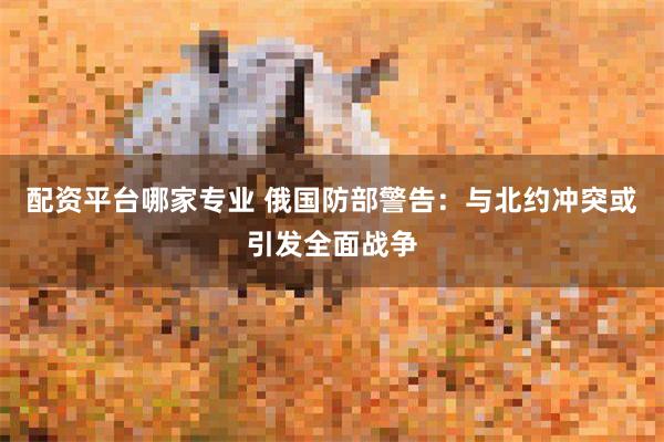 配资平台哪家专业 俄国防部警告：与北约冲突或引发全面战争