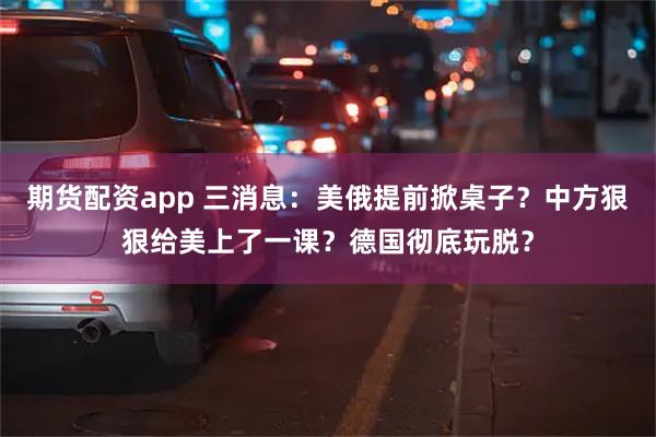 期货配资app 三消息：美俄提前掀桌子？中方狠狠给美上了一课？德国彻底玩脱？