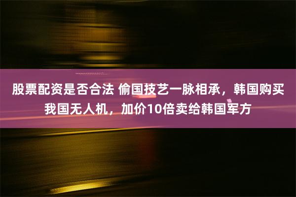 股票配资是否合法 偷国技艺一脉相承，韩国购买我国无人机，加价10倍卖给韩国军方