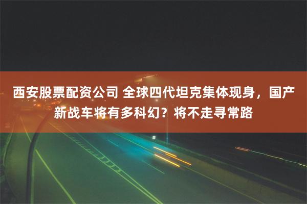 西安股票配资公司 全球四代坦克集体现身，国产新战车将有多科幻？将不走寻常路