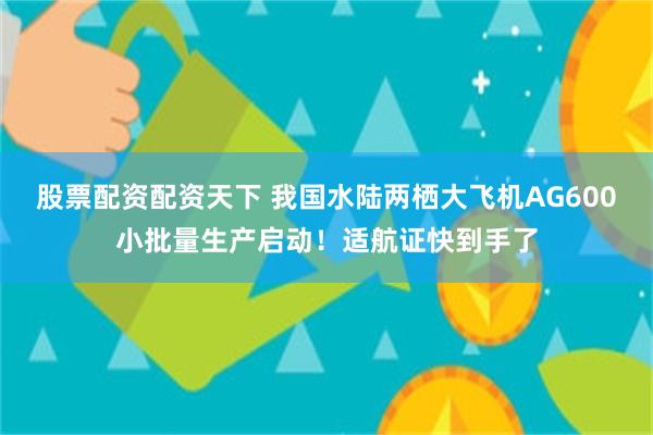 股票配资配资天下 我国水陆两栖大飞机AG600小批量生产启动！适航证快到手了