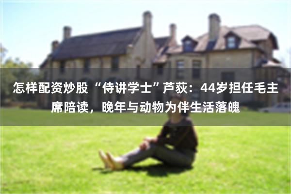 怎样配资炒股 “侍讲学士”芦荻：44岁担任毛主席陪读，晚年与动物为伴生活落魄