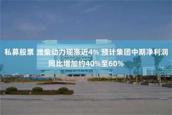 私募股票 潍柴动力现涨近4% 预计集团中期净利润同比增加约40%至60%