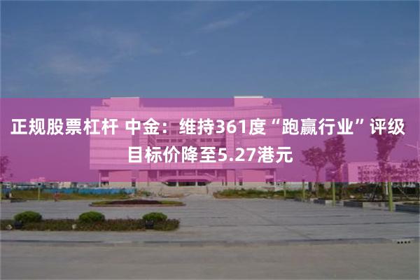 正规股票杠杆 中金：维持361度“跑赢行业”评级 目标价降至5.27港元