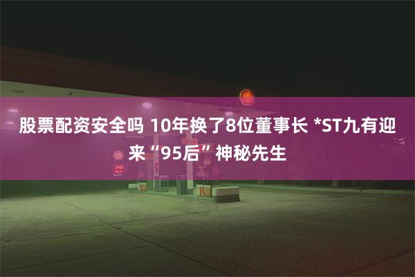 股票配资安全吗 10年换了8位董事长 *ST九有迎来“95后”神秘先生