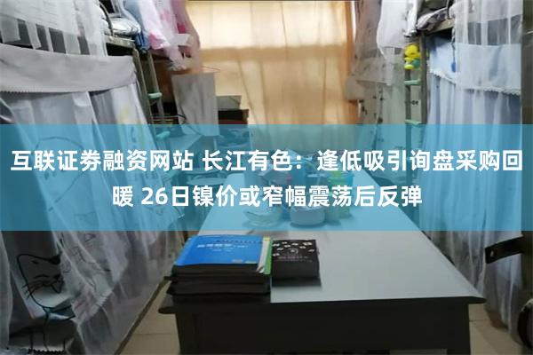 互联证劵融资网站 长江有色：逢低吸引询盘采购回暖 26日镍价或窄幅震荡后反弹