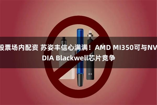 股票场内配资 苏姿丰信心满满！AMD MI350可与NVIDIA Blackwell芯片竞争