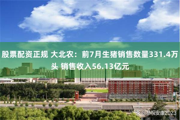 股票配资正规 大北农：前7月生猪销售数量331.4万头 销售收入56.13亿元