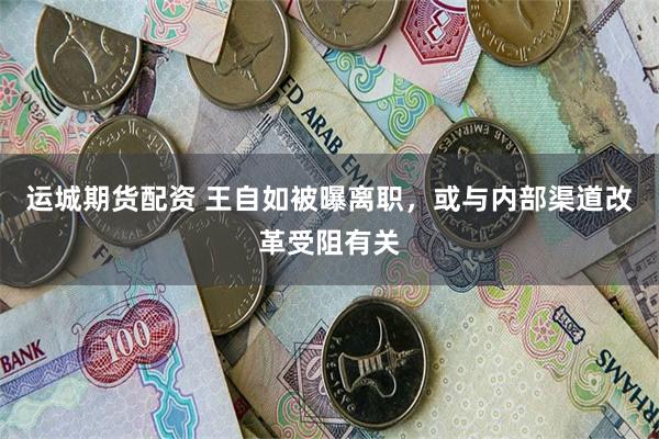 运城期货配资 王自如被曝离职，或与内部渠道改革受阻有关