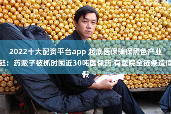 2022十大配资平台app 起底医保骗保黑色产业链：药贩子被抓时囤近30吨医保药 有医院全链条造假