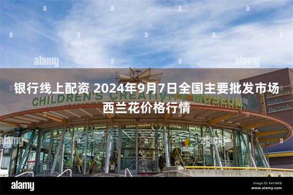 银行线上配资 2024年9月7日全国主要批发市场西兰花价格行情