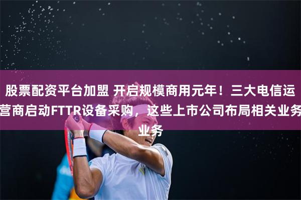 股票配资平台加盟 开启规模商用元年！三大电信运营商启动FTTR设备采购，这些上市公司布局相关业务