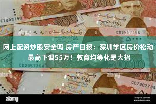 网上配资炒股安全吗 房产日报：深圳学区房价松动 最高下调55万！教育均等化是大招