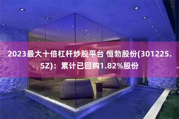 2023最大十倍杠杆炒股平台 恒勃股份(301225.SZ)：累计已回购1.82%股份