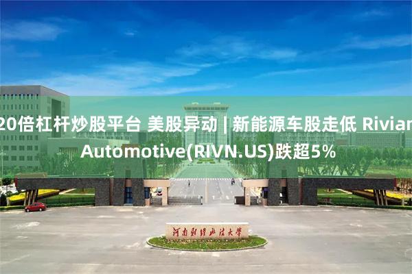 20倍杠杆炒股平台 美股异动 | 新能源车股走低 Rivian Automotive(RIVN.US)跌超5%