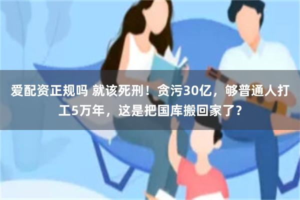 爱配资正规吗 就该死刑！贪污30亿，够普通人打工5万年，这是把国库搬回家了？