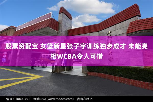 股票资配宝 女篮新星张子宇训练独步成才 未能亮相WCBA令人可惜