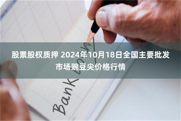 股票股权质押 2024年10月18日全国主要批发市场豌豆尖价格行情