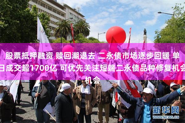 股票抵押融资 赎回潮退去 二永债市场逐步回暖 单日成交超1700亿 可优先关注短端二永债品种修复机会