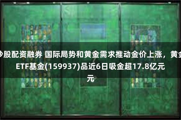 炒股配资融券 国际局势和黄金需求推动金价上涨，黄金ETF基金(159937)品近6日吸金超17.8亿元