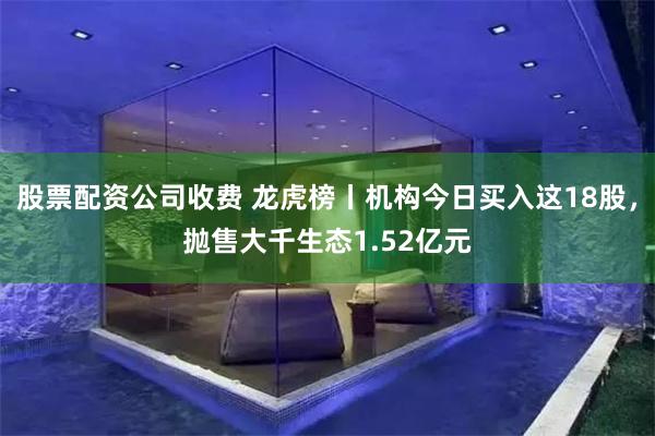 股票配资公司收费 龙虎榜丨机构今日买入这18股，抛售大千生态1.52亿元