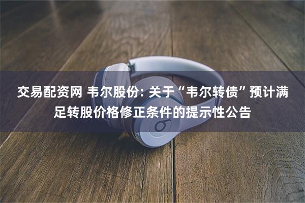 交易配资网 韦尔股份: 关于“韦尔转债”预计满足转股价格修正条件的提示性公告