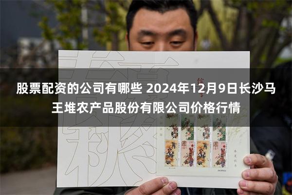 股票配资的公司有哪些 2024年12月9日长沙马王堆农产品股份有限公司价格行情