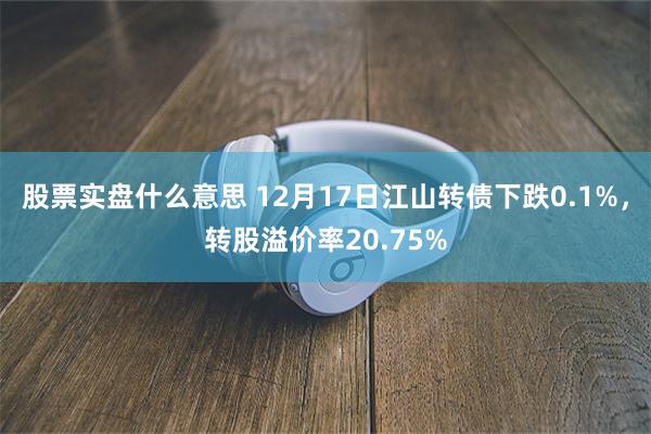 股票实盘什么意思 12月17日江山转债下跌0.1%，转股溢价率20.75%