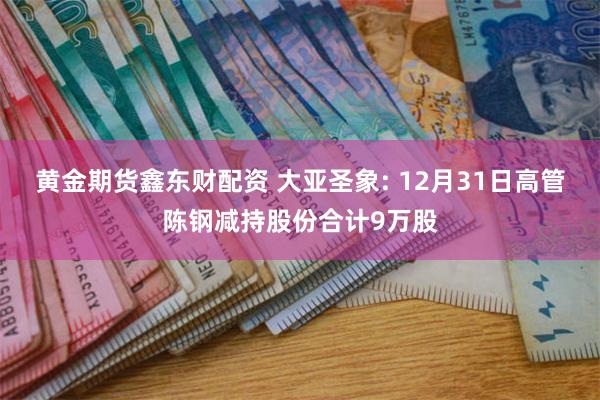 黄金期货鑫东财配资 大亚圣象: 12月31日高管陈钢减持股份合计9万股