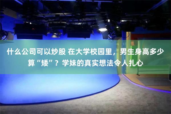 什么公司可以炒股 在大学校园里，男生身高多少算“矮”？学妹的真实想法令人扎心