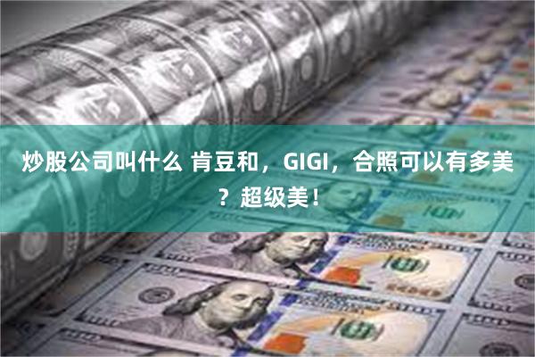 炒股公司叫什么 肯豆和，GIGI，合照可以有多美？超级美！