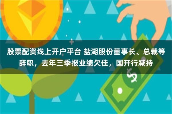 股票配资线上开户平台 盐湖股份董事长、总裁等辞职，去年三季报业绩欠佳，国开行减持